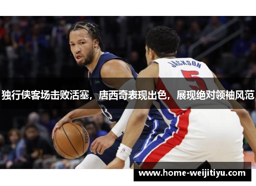 独行侠客场击败活塞，唐西奇表现出色，展现绝对领袖风范
