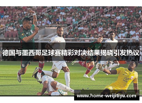 德国与墨西哥足球赛精彩对决结果揭晓引发热议